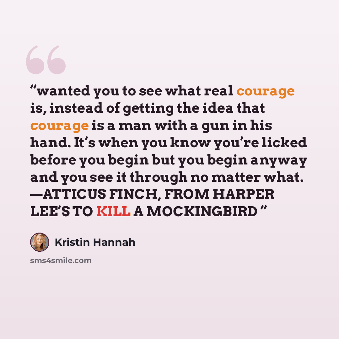 “wanted you to see what real courage is, instead of getting the idea that courage is a man with a gun in his hand. It’s when you know you’re licked before you begin but you begin anyway and you see it through no matter what. —ATTICUS FINCH, FROM HARPER LEE’S TO KILL A MOCKINGBIRD” quote by Kristin Hannah