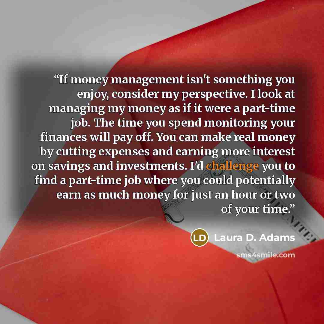“If money management isn't something you enjoy, consider my perspective. I look at managing my money as if it were a part-time job. The time you spend monitoring your finances will pay off. You can make real money by cutting expenses and earning more interest on savings and investments. I'd…” quote by Laura D. Adams