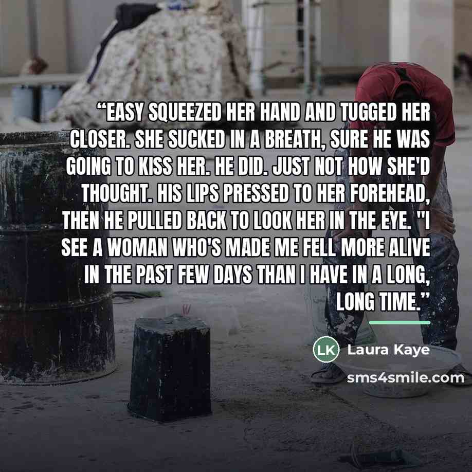 “Easy squeezed her hand and tugged her closer. She sucked in a breath, sure he was going to kiss her. He did. Just not how she'd thought. His lips pressed to her forehead, then he pulled back to look her in the eye. "I see a woman who's made me fell more alive in the past few days than I have in a…” quote by Laura Kaye