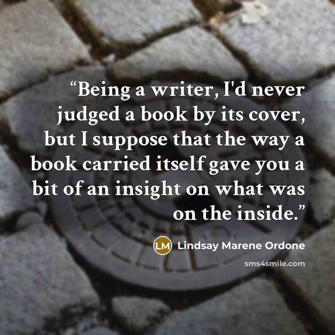 “Being a writer, I'd never judged a book by its cover, but I suppose that the way a book carried itself gave you a bit of an insight on what was on the inside.” quote by Lindsay Marene Ordone
