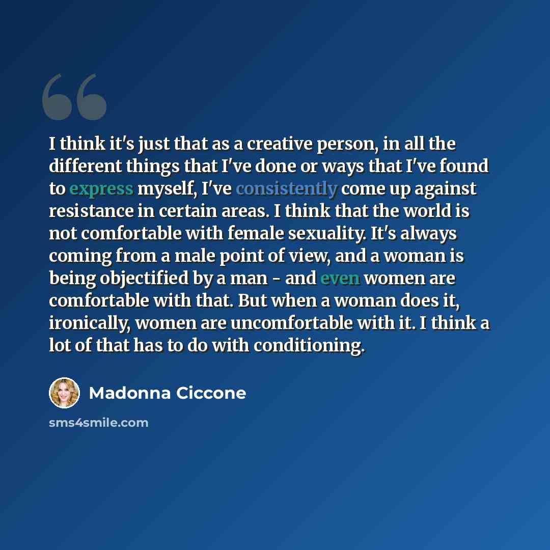 “I think it's just that as a creative person, in all the different things that I've done or ways that I've found to express myself, I've consistently come up against resistance in certain areas. I think that the world is not comfortable with female sexuality. It's always coming from a male point of…” quote by Madonna Ciccone