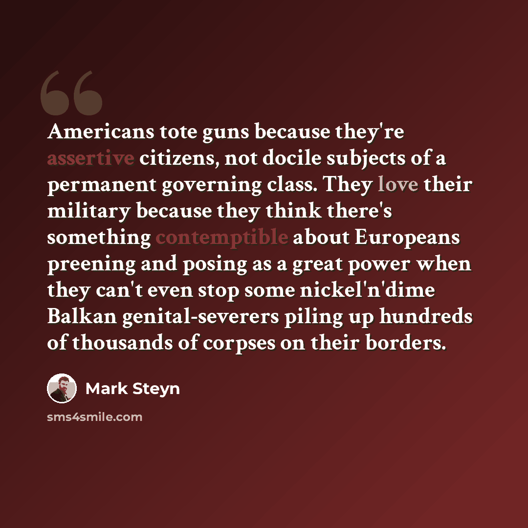 “Americans tote guns because they're assertive citizens, not docile subjects of a permanent governing class. They love their military because they think there's something contemptible about Europeans preening and posing as a great power when they can't even stop some nickel'n'dime Balkan…” quote by Mark Steyn