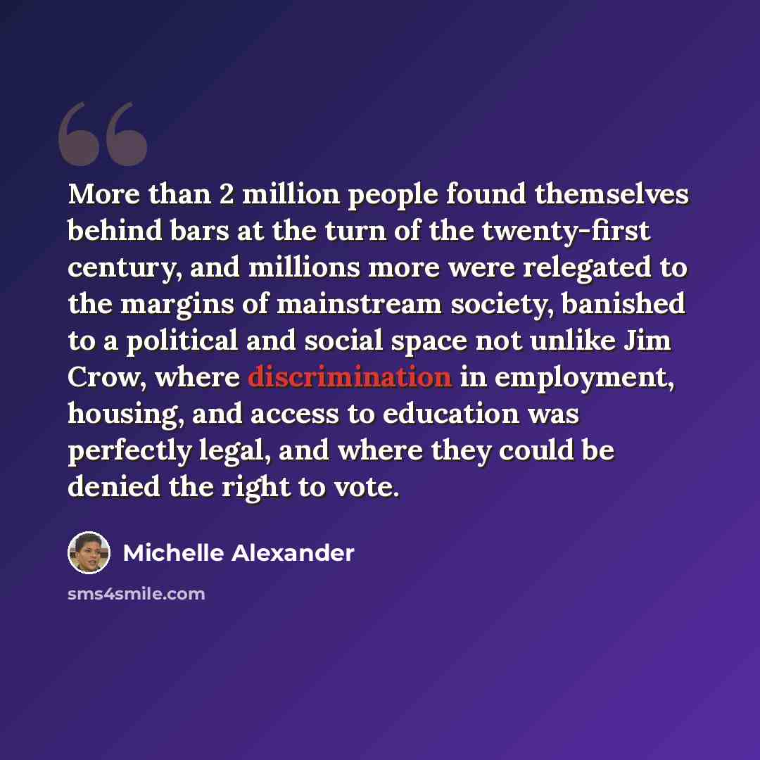 “More than 2 million people found themselves behind bars at the turn of the twenty-first century, and millions more were relegated to the margins of mainstream society, banished to a political and social space not unlike Jim Crow, where discrimination in employment, housing, and access to education…” quote by Michelle Alexander