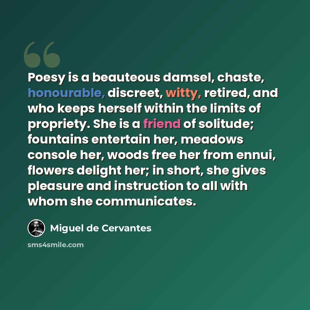 “Poesy is a beauteous damsel, chaste, honourable, discreet, witty, retired, and who keeps herself within the limits of propriety. She is a friend of solitude; fountains entertain her, meadows console her, woods free her from ennui, flowers delight her; in short, she gives pleasure and instruction…” quote by Miguel de Cervantes