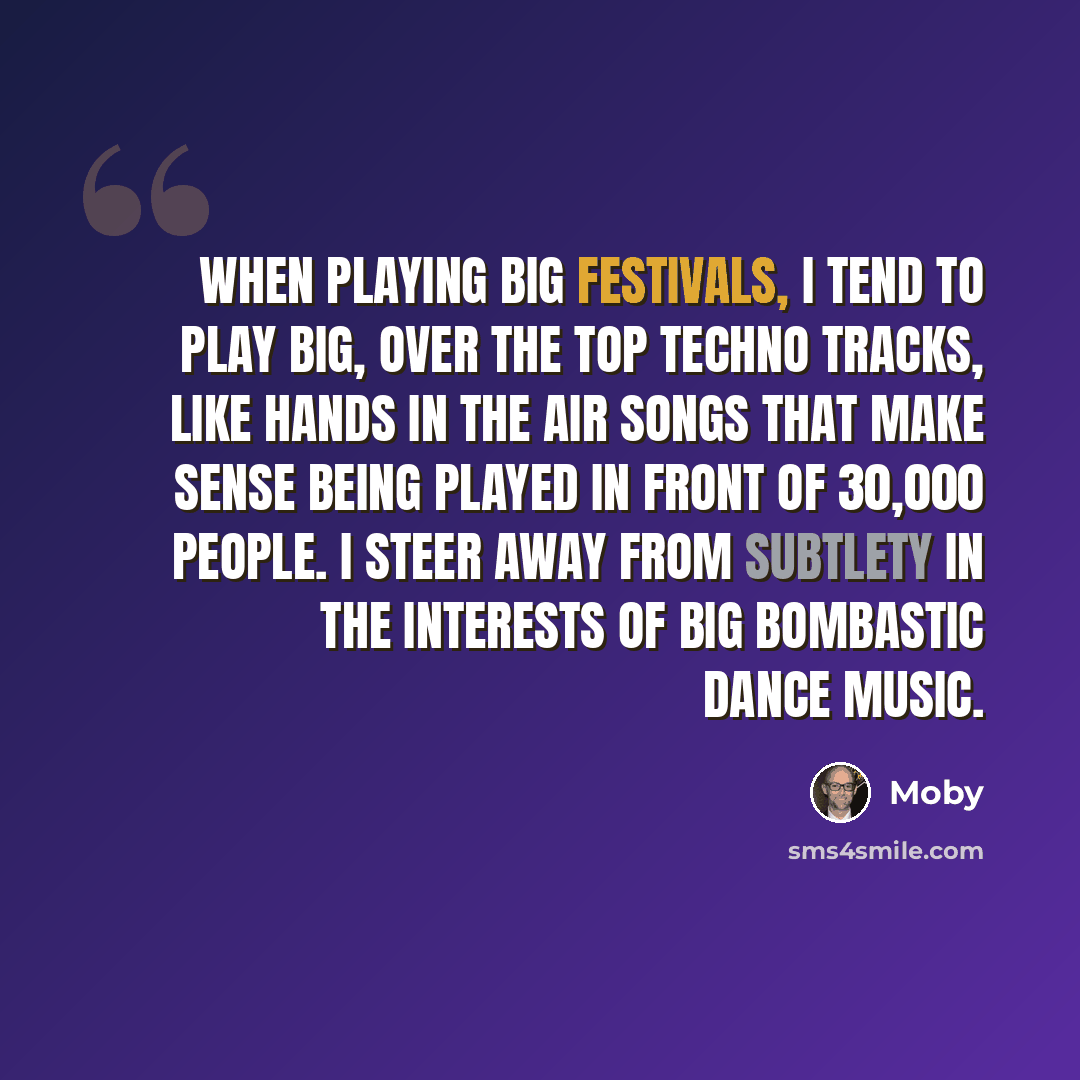 “When playing big festivals, I tend to play big, over the top techno tracks, like hands in the air songs that make sense being played in front of 30,000 people. I steer away from subtlety in the interests of big bombastic dance music.” quote by Moby
