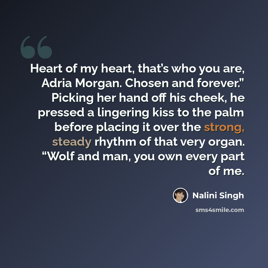 “Heart of my heart, that’s who you are, Adria Morgan. Chosen and forever.” Picking her hand off his cheek, he pressed a lingering kiss to the palm before placing it over the strong, steady rhythm of that very organ. “Wolf and man, you own every part of me.” quote by Nalini Singh