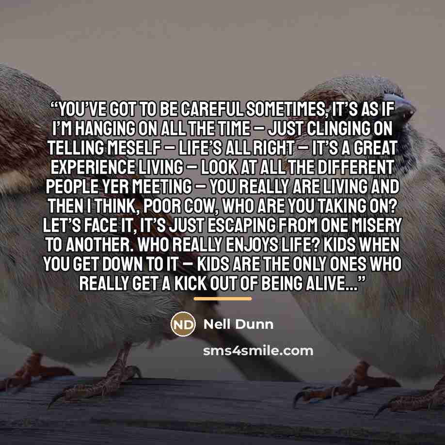 “You’ve got to be careful sometimes, it’s as if I’m hanging on all the time – just clinging on telling meself – life’s all right – it’s a great experience living – look at all the different people yer meeting – you really are living and then I think, Poor Cow, who are you taking on? Let’s face it…” quote by Nell Dunn