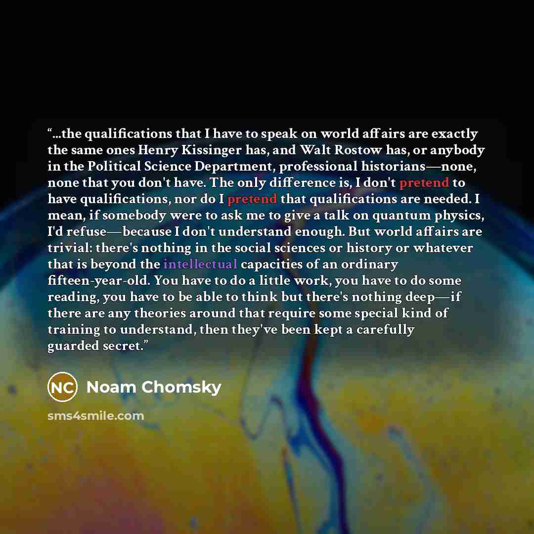 “...the qualifications that I have to speak on world affairs are exactly the same ones Henry Kissinger has, and Walt Rostow has, or anybody in the Political Science Department, professional historians—none, none that you don't have. The only difference is, I don't pretend to have qualifications…” quote by Noam Chomsky