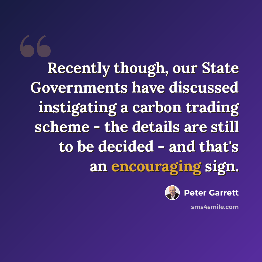 “Recently though, our State Governments have discussed instigating a carbon trading scheme - the details are still to be decided - and that's an encouraging sign.” quote by Peter Garrett
