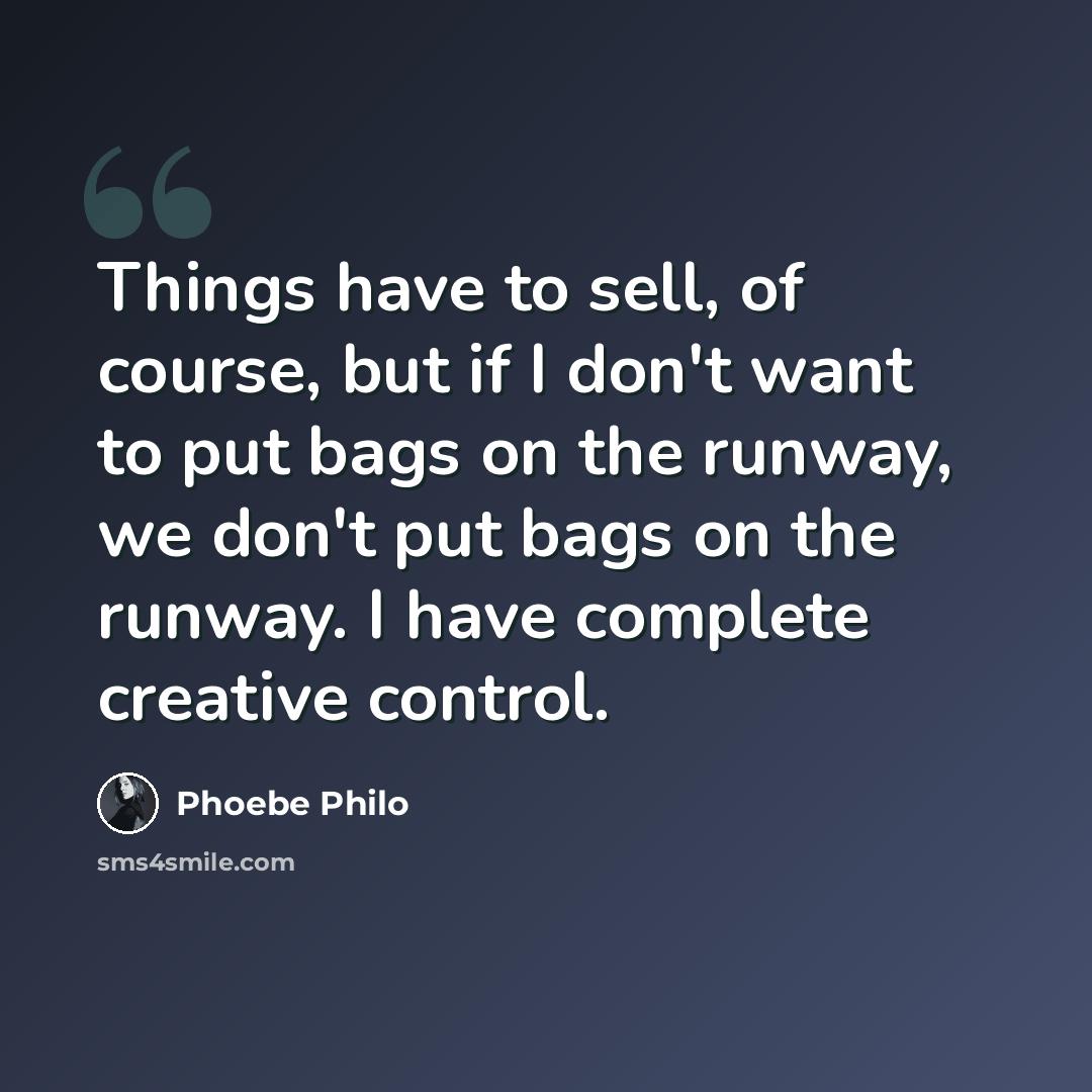 “Things have to sell, of course, but if I don't want to put bags on the runway, we don't put bags on the runway. I have complete creative control.” quote by Phoebe Philo