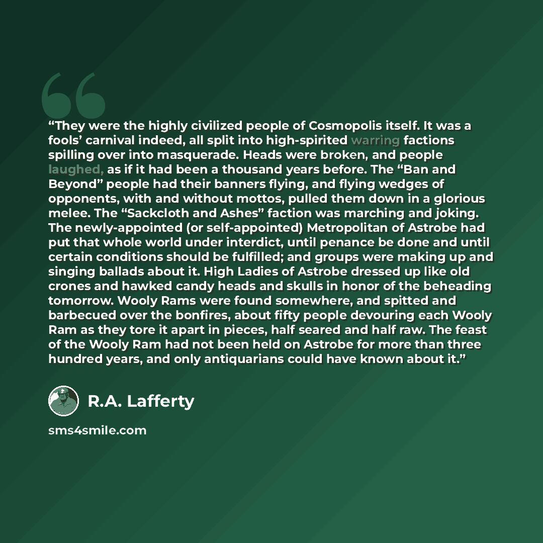 “They were the highly civilized people of Cosmopolis itself. It was a fools’ carnival indeed, all split into high-spirited warring factions spilling over into masquerade. Heads were broken, and people laughed, as if it had been a thousand years before. The “Ban and Beyond” people had their banners…” quote by R.A. Lafferty