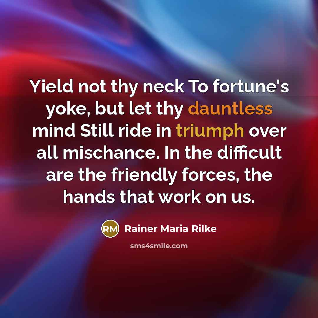 “Yield not thy neck To fortune's yoke, but let thy dauntless mind Still ride in triumph over all mischance. In the difficult are the friendly forces, the hands that work on us.” quote by Rainer Maria Rilke