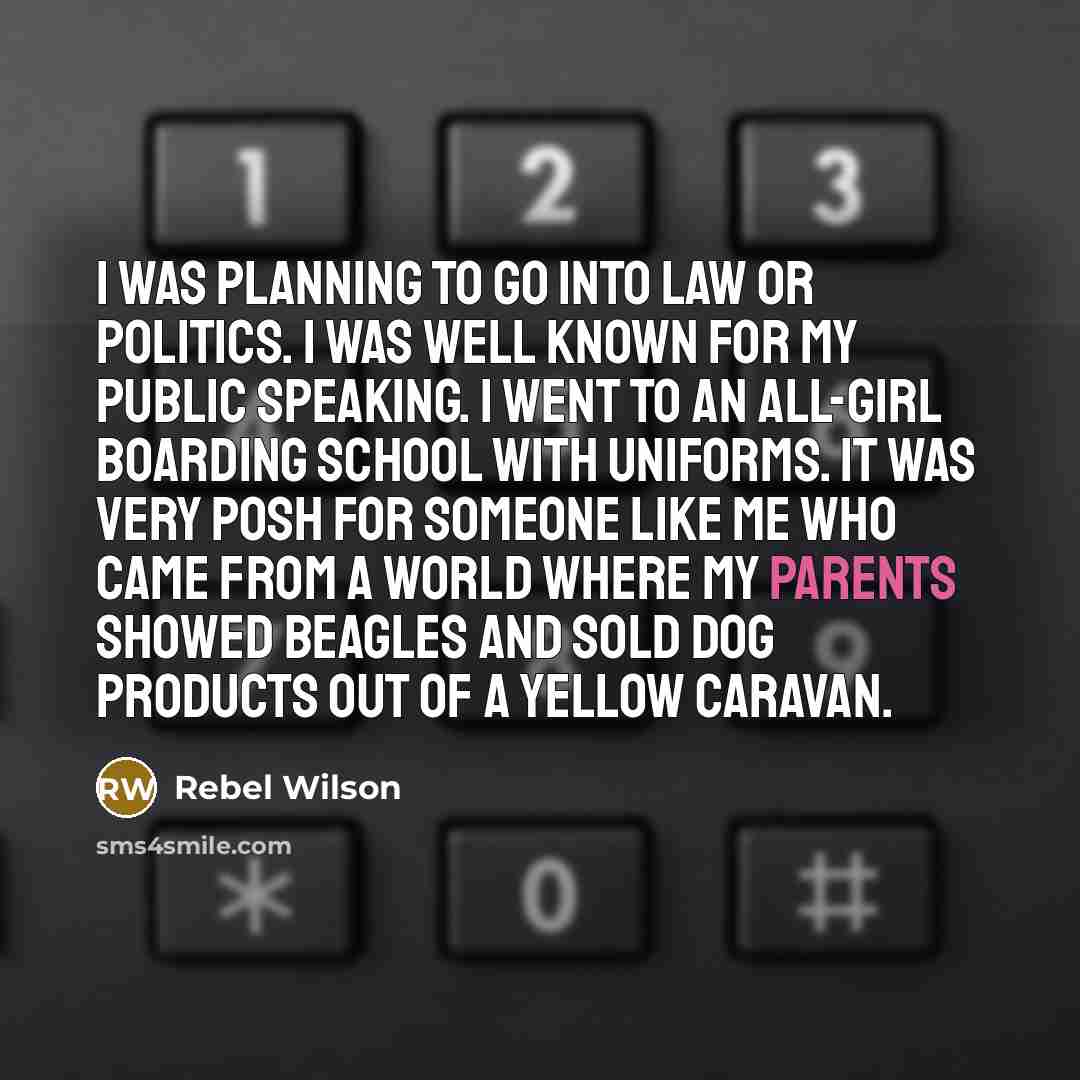 “I was planning to go into law or politics. I was well known for my public speaking. I went to an all-girl boarding school with uniforms. It was very posh for someone like me who came from a world where my parents showed beagles and sold dog products out of a yellow caravan.” quote by Rebel Wilson