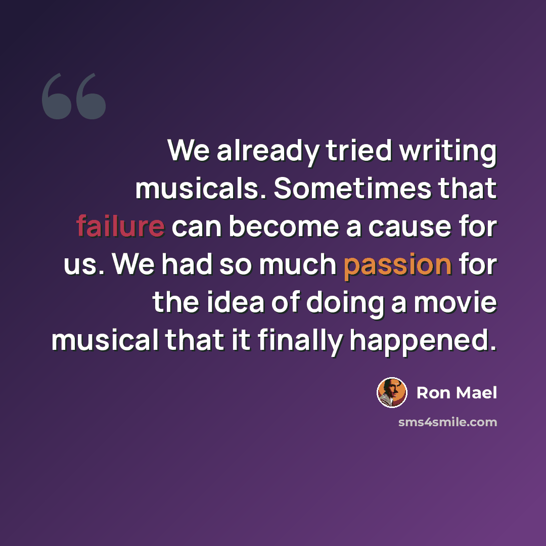 “We already tried writing musicals. Sometimes that failure can become a cause for us. We had so much passion for the idea of doing a movie musical that it finally happened.” quote by Ron Mael