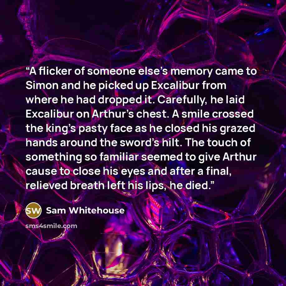 “A flicker of someone else’s memory came to Simon and he picked up Excalibur from where he had dropped it. Carefully, he laid Excalibur on Arthur’s chest. A smile crossed the king’s pasty face as he closed his grazed hands around the sword’s hilt. The touch of something so familiar seemed to give…” quote by Sam Whitehouse