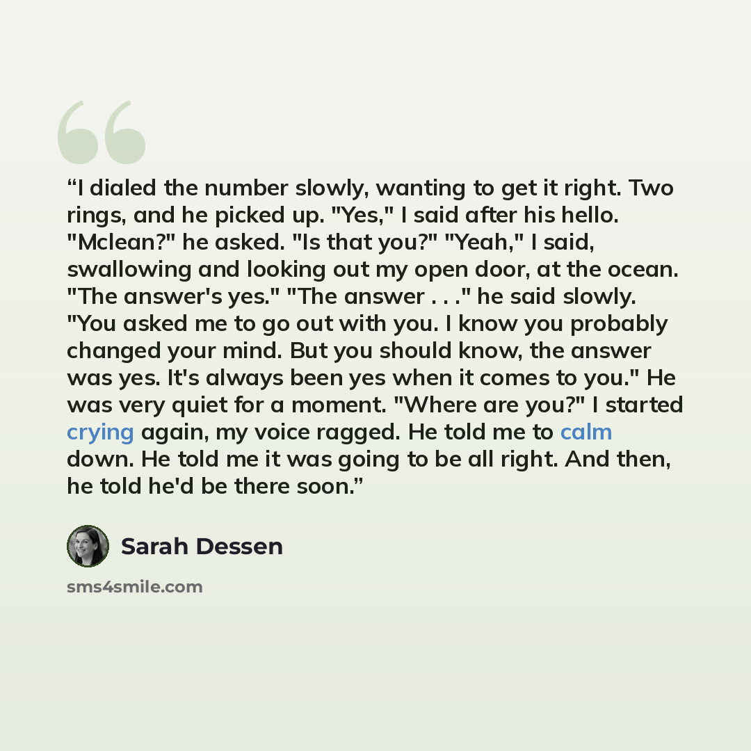 “I dialed the number slowly, wanting to get it right. Two rings, and he picked up. "Yes," I said after his hello. "Mclean?" he asked. "Is that you?" "Yeah," I said, swallowing and looking out my open door, at the ocean. "The answer's yes." "The answer . . ." he said slowly. "You asked me to go out…” quote by Sarah Dessen