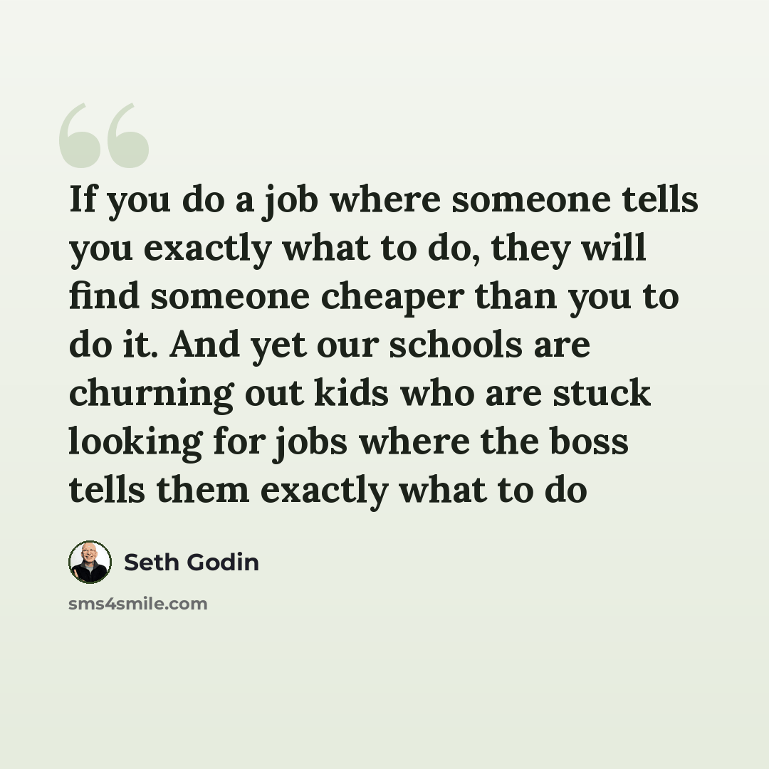 “If you do a job where someone tells you exactly what to do, they will find someone cheaper than you to do it. And yet our schools are churning out kids who are stuck looking for jobs where the boss tells them exactly what to do” quote by Seth Godin