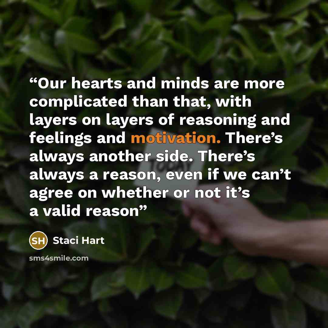 “Our hearts and minds are more complicated than that, with layers on layers of reasoning and feelings and motivation. There’s always another side. There’s always a reason, even if we can’t agree on whether or not it’s a valid reason” quote by Staci Hart