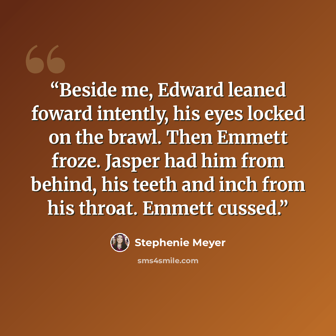 “Beside me, Edward leaned foward intently, his eyes locked on the brawl. Then Emmett froze. Jasper had him from behind, his teeth and inch from his throat. Emmett cussed.” quote by Stephenie Meyer