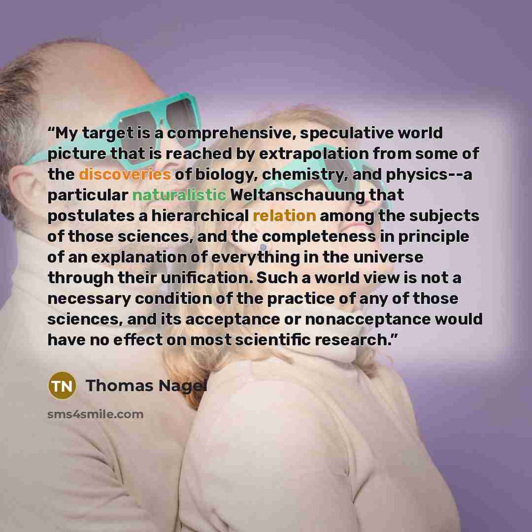 “My target is a comprehensive, speculative world picture that is reached by extrapolation from some of the discoveries of biology, chemistry, and physics--a particular naturalistic Weltanschauung that postulates a hierarchical relation among the subjects of those sciences, and the completeness in…” quote by Thomas Nagel