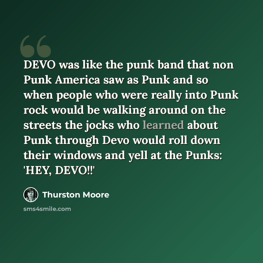 “DEVO was like the punk band that non Punk America saw as Punk and so when people who were really into Punk rock would be walking around on the streets the jocks who learned about Punk through Devo would roll down their windows and yell at the Punks: 'HEY, DEVO!!'” quote by Thurston Moore