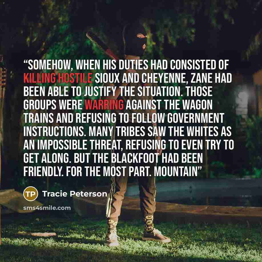 “Somehow, when his duties had consisted of killing hostile Sioux and Cheyenne, Zane had been able to justify the situation. Those groups were warring against the wagon trains and refusing to follow government instructions. Many tribes saw the whites as an impossible threat, refusing to even try to…” quote by Tracie Peterson