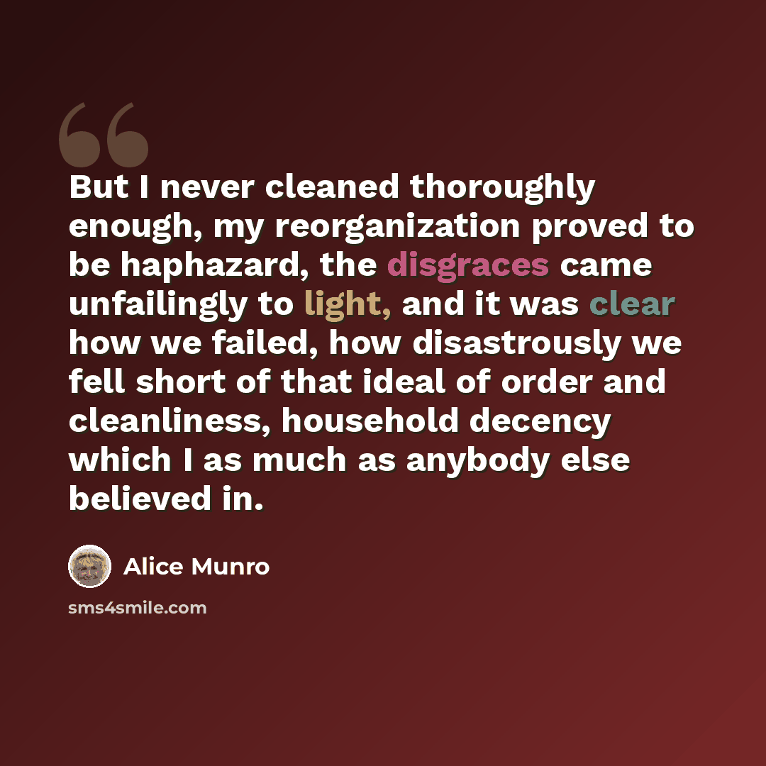 “But I never cleaned thoroughly enough, my reorganization proved to be haphazard, the disgraces came unfailingly to light, and it was clear how we failed, how disastrously we fell short of that ideal of order and cleanliness, household decency which I as much as anybody else believed in.” quote by Alice Munro