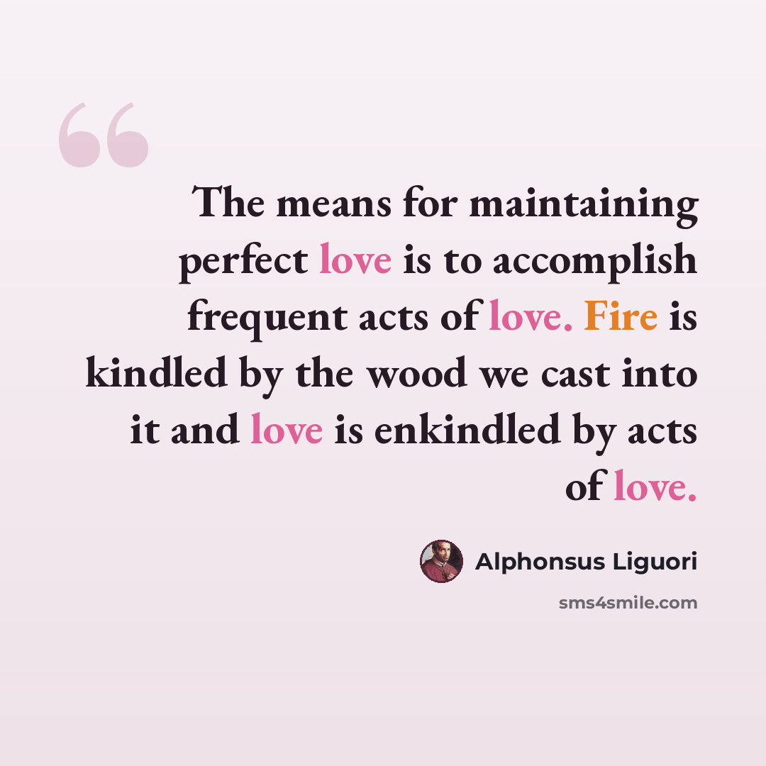 “The means for maintaining perfect love is to accomplish frequent acts of love. Fire is kindled by the wood we cast into it and love is enkindled by acts of love.” quote by Alphonsus Liguori