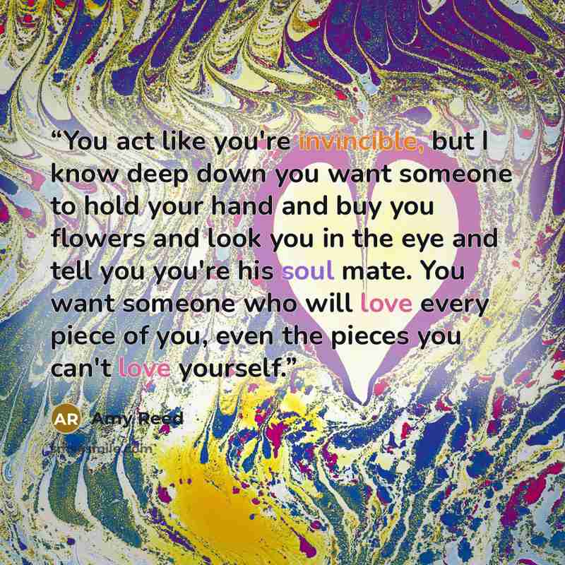 “You act like you're invincible, but I know deep down you want someone to hold your hand and buy you flowers and look you in the eye and tell you you're his soul mate. You want someone who will love every piece of you, even the pieces you can't love yourself.” quote by Amy Reed