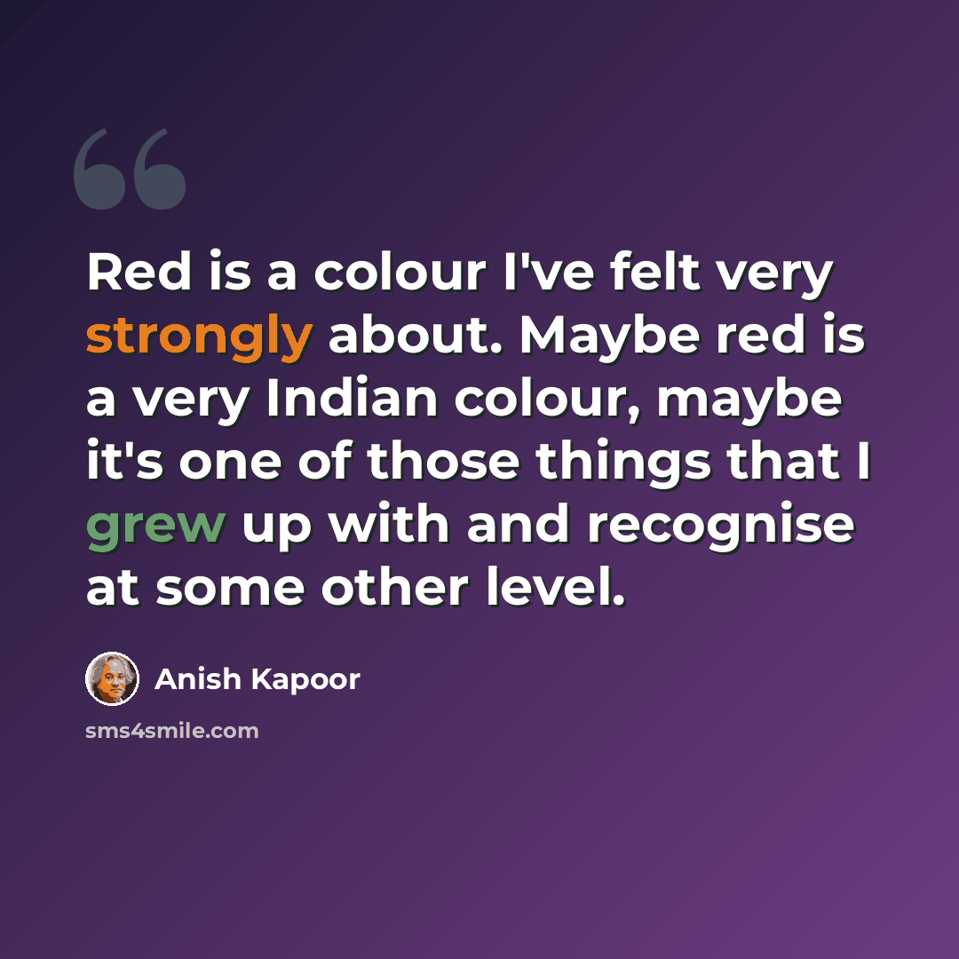 “Red is a colour I've felt very strongly about. Maybe red is a very Indian colour, maybe it's one of those things that I grew up with and recognise at some other level.” quote by Anish Kapoor