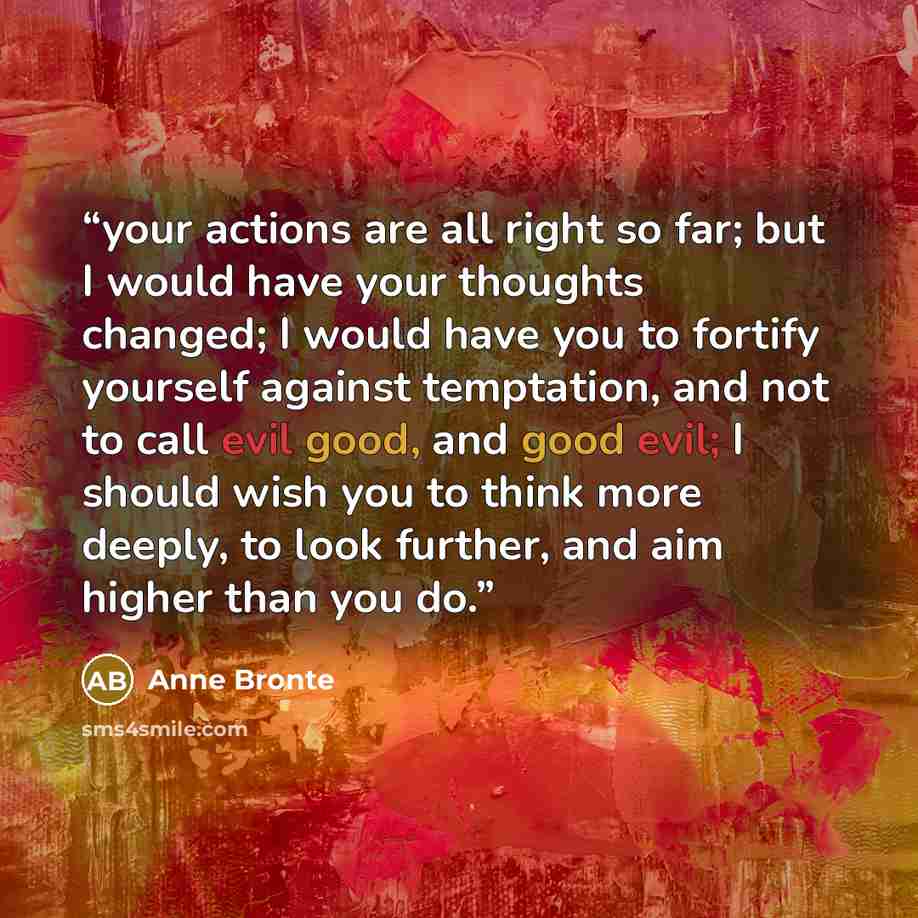 “your actions are all right so far; but I would have your thoughts changed; I would have you to fortify yourself against temptation, and not to call evil good, and good evil; I should wish you to think more deeply, to look further, and aim higher than you do.” quote by Anne Brontë