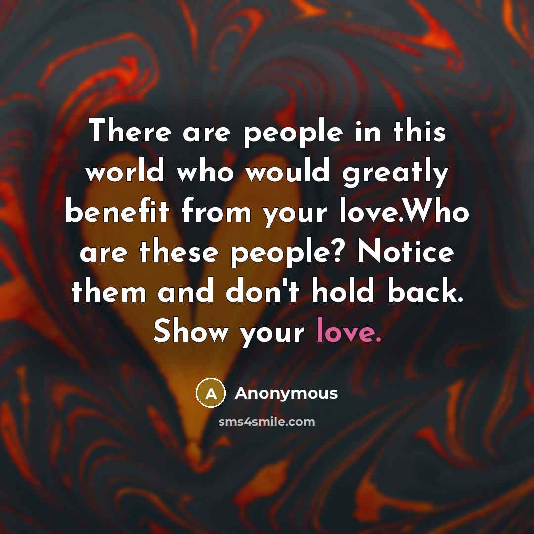 “There are people in this world who would greatly benefit from your love.Who are these people? Notice them and don't hold back. Show your love.” quote by Anonymous