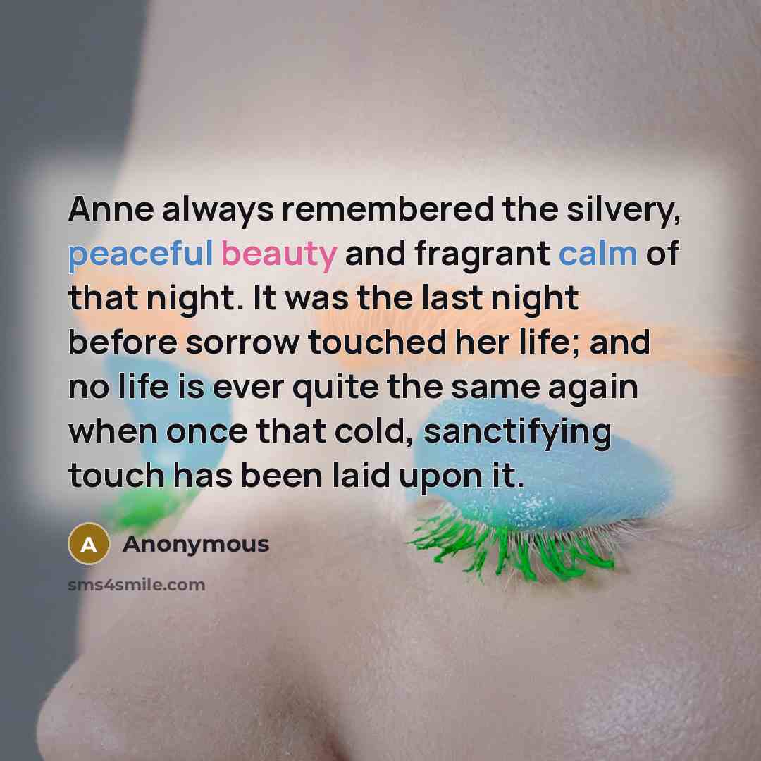 “Anne always remembered the silvery, peaceful beauty and fragrant calm of that night. It was the last night before sorrow touched her life; and no life is ever quite the same again when once that cold, sanctifying touch has been laid upon it.” quote by Anonymous