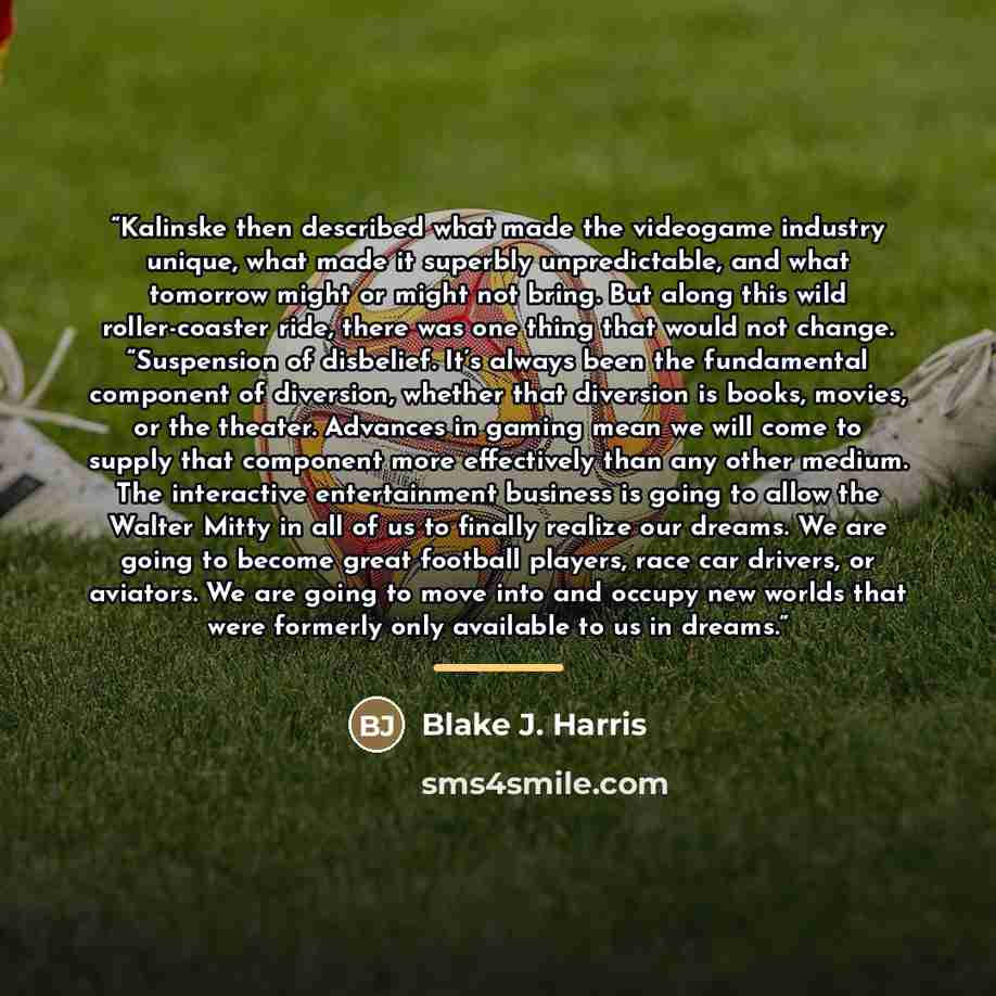 “Kalinske then described what made the videogame industry unique, what made it superbly unpredictable, and what tomorrow might or might not bring. But along this wild roller-coaster ride, there was one thing that would not change. “Suspension of disbelief. It’s always been the fundamental component…” quote by Blake J. Harris