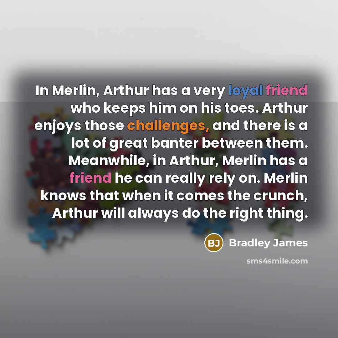 “In Merlin, Arthur has a very loyal friend who keeps him on his toes. Arthur enjoys those challenges, and there is a lot of great banter between them. Meanwhile, in Arthur, Merlin has a friend he can really rely on. Merlin knows that when it comes the crunch, Arthur will always do the right thing.” quote by Bradley James