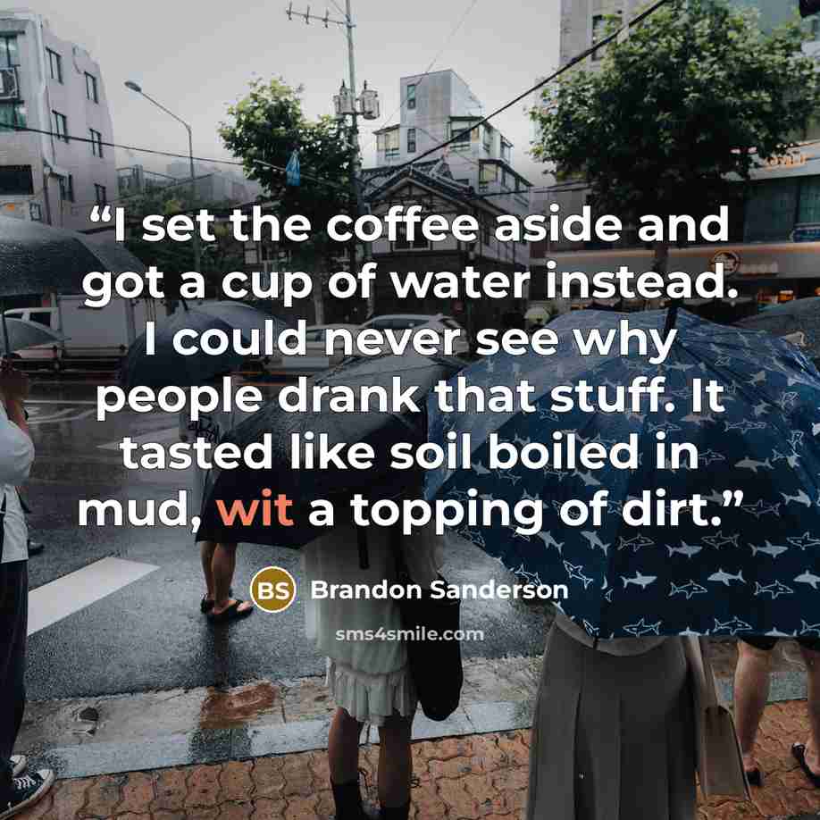 “I set the coffee aside and got a cup of water instead. I could never see why people drank that stuff. It tasted like soil boiled in mud, wit a topping of dirt.” quote by Brandon Sanderson