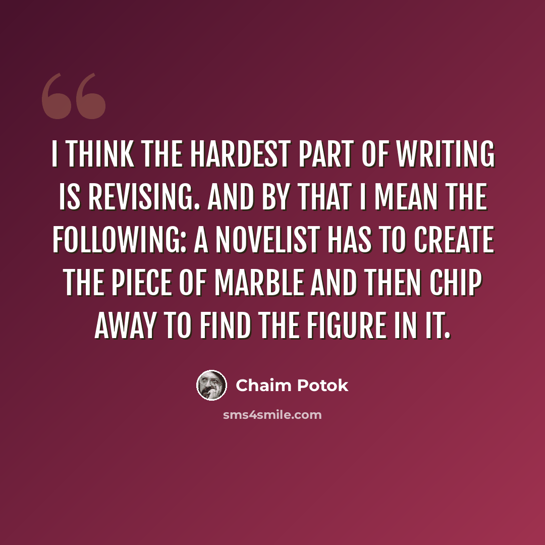 “I think the hardest part of writing is revising. And by that I mean the following: A novelist has to create the piece of marble and then chip away to find the figure in it.” quote by Chaim Potok