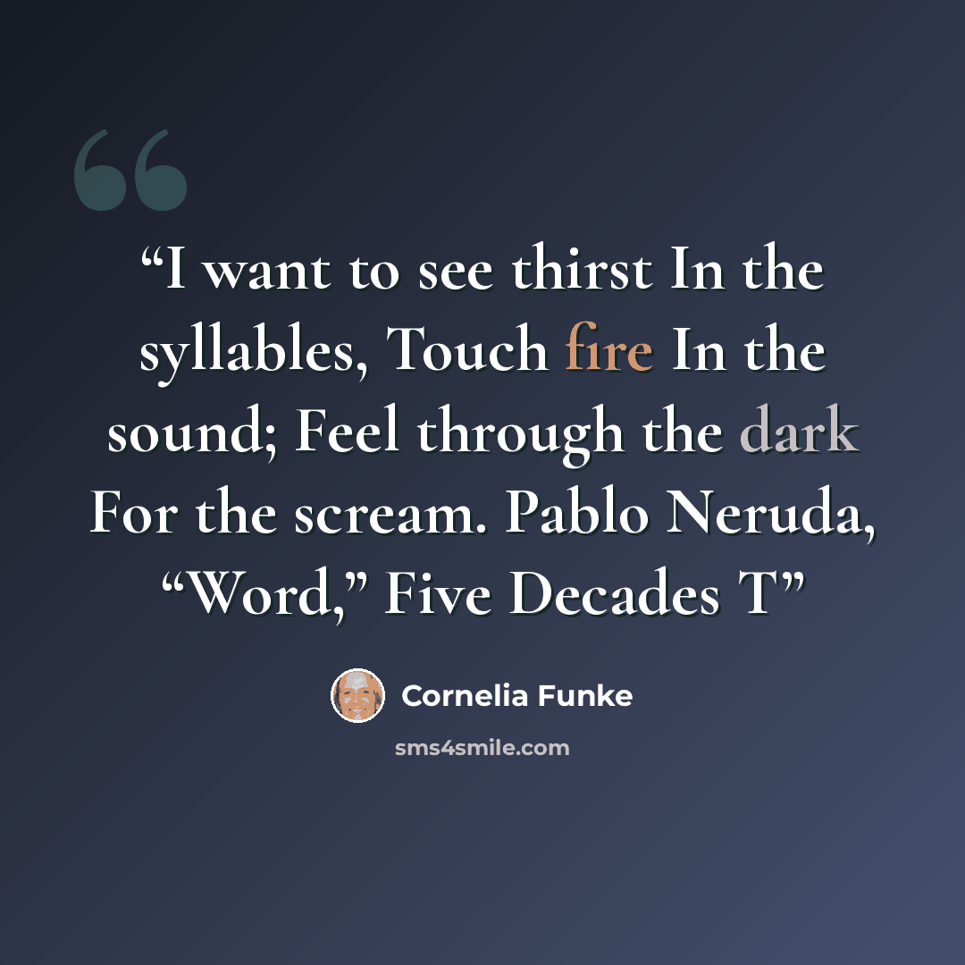 “I want to see thirst In the syllables, Touch fire In the sound; Feel through the dark For the scream. Pablo Neruda, “Word,” Five Decades T” quote by Cornelia Funke