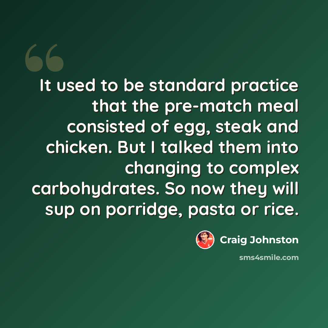 “It used to be standard practice that the pre-match meal consisted of egg, steak and chicken. But I talked them into changing to complex carbohydrates. So now they will sup on porridge, pasta or rice.” quote by Craig Johnston