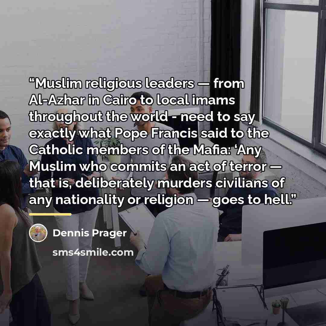 “Muslim religious leaders — from Al-Azhar in Cairo to local imams throughout the world - need to say exactly what Pope Francis said to the Catholic members of the Mafia: ‘Any Muslim who commits an act of terror — that is, deliberately murders civilians of any nationality or religion — goes to hell.” quote by Dennis Prager