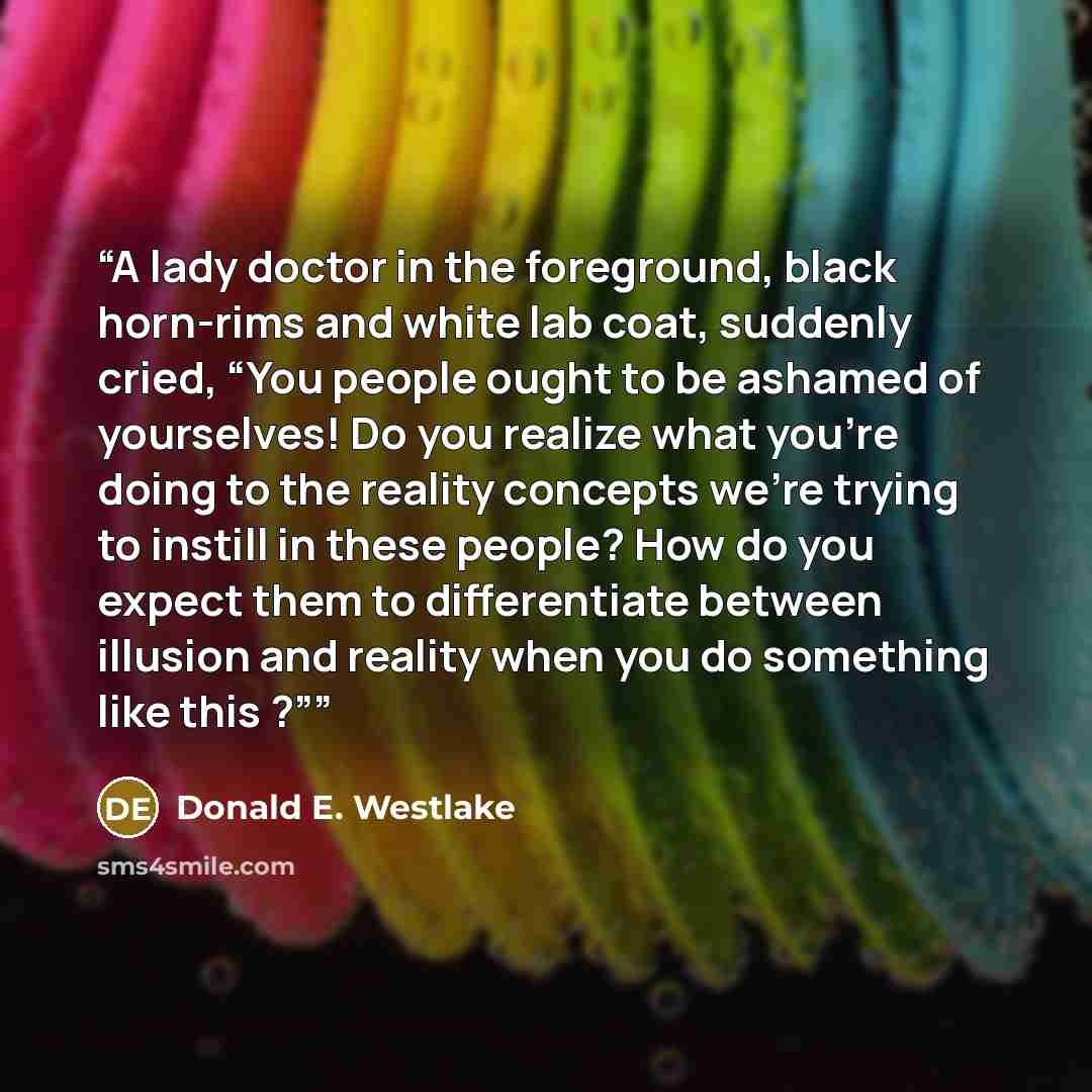 “A lady doctor in the foreground, black horn-rims and white lab coat, suddenly cried, “You people ought to be ashamed of yourselves! Do you realize what you're doing to the reality concepts we're trying to instill in these people? How do you expect them to differentiate between illusion and reality…” quote by Donald E. Westlake