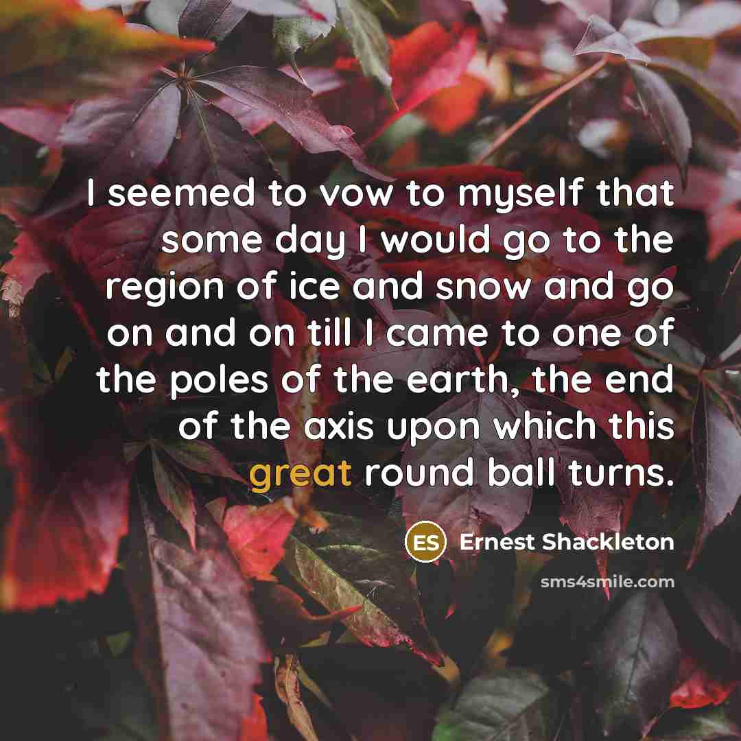 “I seemed to vow to myself that some day I would go to the region of ice and snow and go on and on till I came to one of the poles of the earth, the end of the axis upon which this great round ball turns.” quote by Ernest Shackleton
