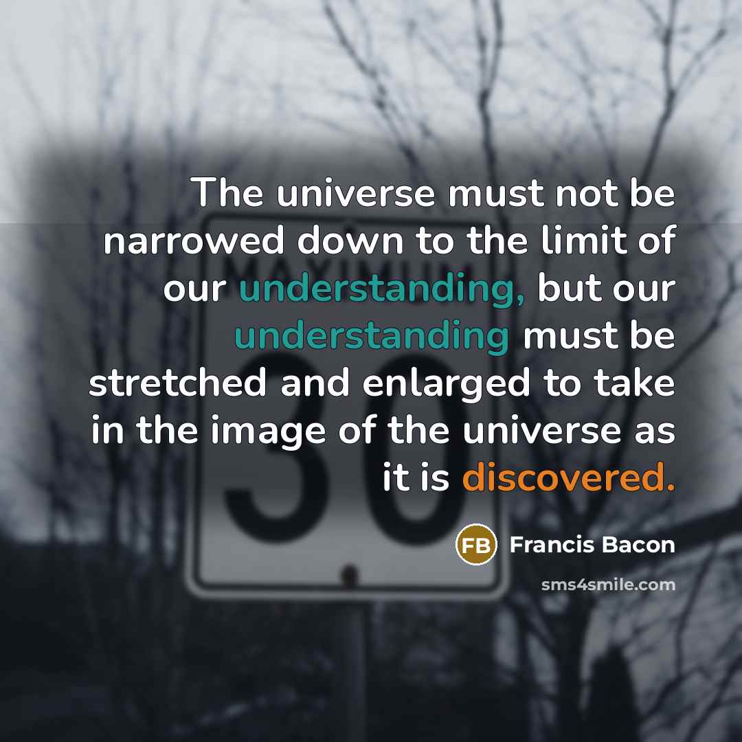 “The universe must not be narrowed down to the limit of our understanding, but our understanding must be stretched and enlarged to take in the image of the universe as it is discovered.” quote by Francis Bacon