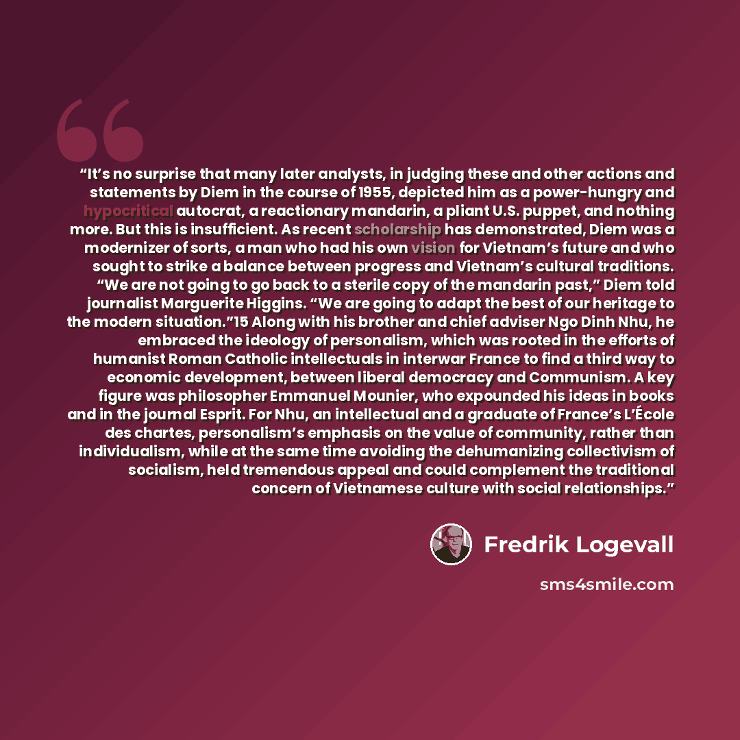 “It’s no surprise that many later analysts, in judging these and other actions and statements by Diem in the course of 1955, depicted him as a power-hungry and hypocritical autocrat, a reactionary mandarin, a pliant U.S. puppet, and nothing more. But this is insufficient. As recent scholarship has…” quote by Fredrik Logevall