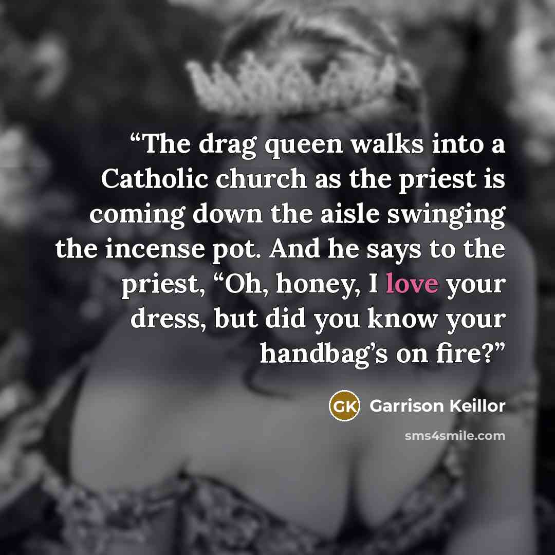 “The drag queen walks into a Catholic church as the priest is coming down the aisle swinging the incense pot. And he says to the priest, “Oh, honey, I love your dress, but did you know your handbag’s on fire?” quote by Garrison Keillor