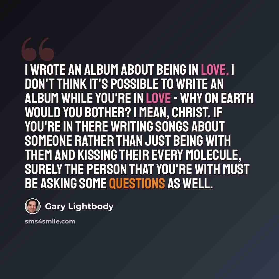 “I wrote an album about being in love. I don't think it's possible to write an album while you're in love - why on earth would you bother? I mean, Christ. If you're in there writing songs about someone rather than just being with them and kissing their every molecule, surely the person that you're…” quote by Gary Lightbody