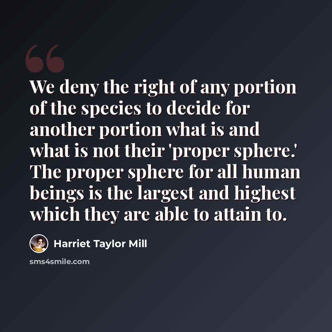 “We deny the right of any portion of the species to decide for another portion what is and what is not their 'proper sphere.' The proper sphere for all human beings is the largest and highest which they are able to attain to.” quote by Harriet Taylor Mill