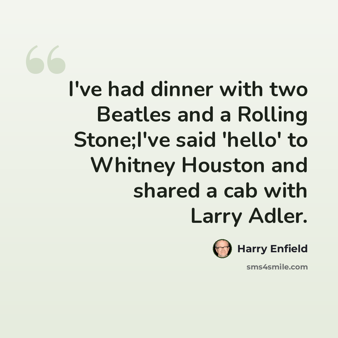 “I've had dinner with two Beatles and a Rolling Stone;I've said 'hello' to Whitney Houston and shared a cab with Larry Adler.” quote by Harry Enfield