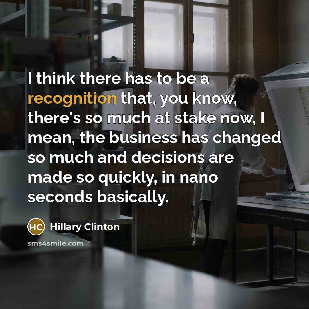 “I think there has to be a recognition that, you know, there's so much at stake now, I mean, the business has changed so much and decisions are made so quickly, in nano seconds basically.” quote by Hillary Clinton