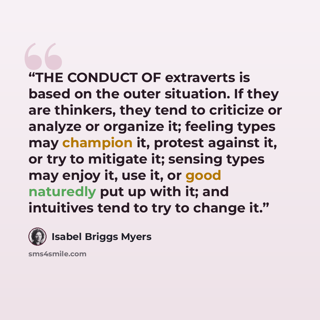 “THE CONDUCT OF extraverts is based on the outer situation. If they are thinkers, they tend to criticize or analyze or organize it; feeling types may champion it, protest against it, or try to mitigate it; sensing types may enjoy it, use it, or good naturedly put up with it; and intuitives tend to…” quote by Isabel Briggs Myers